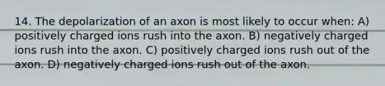 14. The depolarization of an axon is most likely to occur when: A) positively charged ions rush into the axon. B) negatively charged ions rush into the axon. C) positively charged ions rush out of the axon. D) negatively charged ions rush out of the axon.