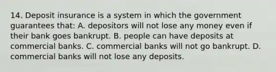 14. Deposit insurance is a system in which the government guarantees that: A. depositors will not lose any money even if their bank goes bankrupt. B. people can have deposits at commercial banks. C. commercial banks will not go bankrupt. D. commercial banks will not lose any deposits.