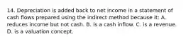 14. Depreciation is added back to net income in a statement of cash flows prepared using the indirect method because it: A. reduces income but not cash. B. is a cash inflow. C. is a revenue. D. is a valuation concept.