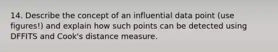 14. Describe the concept of an influential data point (use figures!) and explain how such points can be detected using DFFITS and Cook's distance measure.