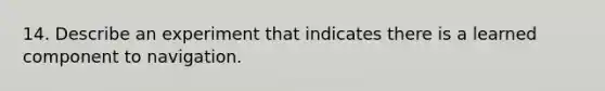 14. Describe an experiment that indicates there is a learned component to navigation.