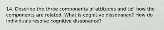 14. Describe the three components of attitudes and tell how the components are related. What is cognitive dissonance? How do individuals resolve cognitive dissonance?