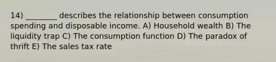 14) ________ describes the relationship between consumption spending and disposable income. A) Household wealth B) The liquidity trap C) The consumption function D) The paradox of thrift E) The sales tax rate