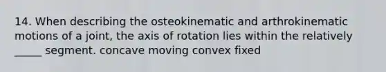 14. When describing the osteokinematic and arthrokinematic motions of a joint, the axis of rotation lies within the relatively _____ segment. concave moving convex fixed