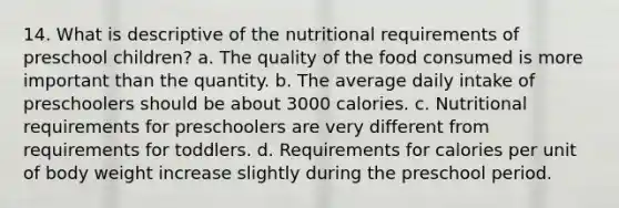 14. What is descriptive of the nutritional requirements of preschool children? a. The quality of the food consumed is more important than the quantity. b. The average daily intake of preschoolers should be about 3000 calories. c. Nutritional requirements for preschoolers are very different from requirements for toddlers. d. Requirements for calories per unit of body weight increase slightly during the preschool period.