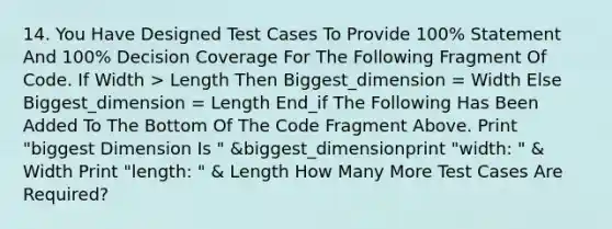 14. You Have Designed Test Cases To Provide 100% Statement And 100% Decision Coverage For The Following Fragment Of Code. If Width > Length Then Biggest_dimension = Width Else Biggest_dimension = Length End_if The Following Has Been Added To The Bottom Of The Code Fragment Above. Print "biggest Dimension Is " &biggest_dimensionprint "width: " & Width Print "length: " & Length How Many More Test Cases Are Required?