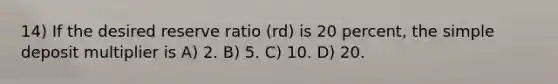 14) If the desired reserve ratio (rd) is 20 percent, the simple deposit multiplier is A) 2. B) 5. C) 10. D) 20.