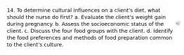 14. To determine cultural influences on a client's diet, what should the nurse do first? a. Evaluate the client's weight gain during pregnancy. b. Assess the socioeconomic status of the client. c. Discuss the four food groups with the client. d. Identify the food preferences and methods of food preparation common to the client's culture.