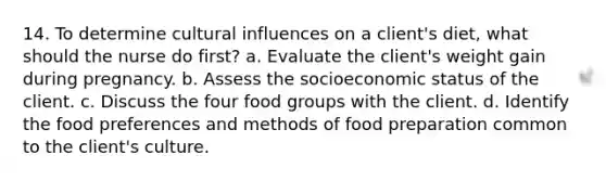 14. To determine cultural influences on a client's diet, what should the nurse do first? a. Evaluate the client's weight gain during pregnancy. b. Assess the socioeconomic status of the client. c. Discuss the four food groups with the client. d. Identify the food preferences and methods of food preparation common to the client's culture.