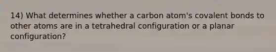 14) What determines whether a carbon atom's covalent bonds to other atoms are in a tetrahedral configuration or a planar configuration?