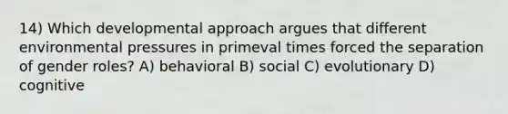 14) Which developmental approach argues that different environmental pressures in primeval times forced the separation of gender roles? A) behavioral B) social C) evolutionary D) cognitive