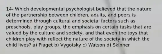 14- Which developmental psychologist believed that the nature of the partnership between children, adults, and peers is determined through cultural and societal factors such as preschools, play groups, the emphasis on certain tasks that are valued by the culture and society, and that even the toys that children play with reflect the nature of the society in which the child lives? a) Piaget b) Vygotsky c) Watson d) Skinner