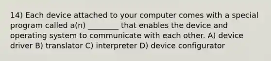 14) Each device attached to your computer comes with a special program called a(n) ________ that enables the device and operating system to communicate with each other. A) device driver B) translator C) interpreter D) device configurator