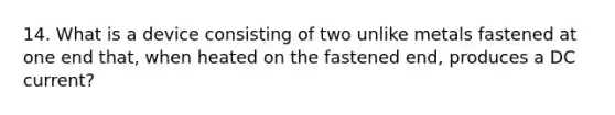 14. What is a device consisting of two unlike metals fastened at one end that, when heated on the fastened end, produces a DC current?