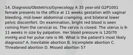 14. Diagnosis/Obstetrics/Gynecology A 35 year-old G2P1001 female presents to the office at 11 weeks gestation with vaginal bleeding, mid-lower abdominal cramping, and bilateral lower pelvic discomfort. On examination, bright red blood is seen coming from the cervical os. The cervix is closed. The uterus is 9-11 weeks in size by palpation. Her blood pressure is 120/70 mmHg and her pulse rate is 96. What is the patient's most likely diagnosis? A. Inevitable abortion B. Incomplete abortion C. Threatened abortion D. Missed abortion 57