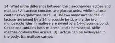 14. What is the difference between the disaccharides lactose and maltose? A) Lactose contains two glucose units, while maltose contains two galactose units. B) The two monosaccharides in lactose are joined by a 14--glycoside bond, while the two monosaccharides in maltose are joined by a 14--glycoside bond. C) Lactose contains both an acetal and a hemiacetal, while maltose contains two acetals. D) Lactose can be hydrolyzed in the body, but maltose cannot.