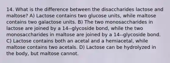 14. What is the difference between the disaccharides lactose and maltose? A) Lactose contains two glucose units, while maltose contains two galactose units. B) The two monosaccharides in lactose are joined by a 14--glycoside bond, while the two monosaccharides in maltose are joined by a 14--glycoside bond. C) Lactose contains both an acetal and a hemiacetal, while maltose contains two acetals. D) Lactose can be hydrolyzed in the body, but maltose cannot.