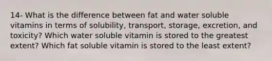 14- What is the difference between fat and water soluble vitamins in terms of solubility, transport, storage, excretion, and toxicity? Which water soluble vitamin is stored to the greatest extent? Which fat soluble vitamin is stored to the least extent?