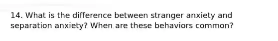 14. What is the difference between stranger anxiety and separation anxiety? When are these behaviors common?