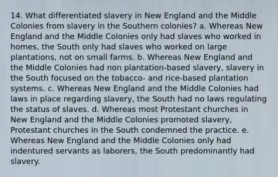 14. What differentiated slavery in New England and the Middle Colonies from slavery in the Southern colonies? a. Whereas New England and the Middle Colonies only had slaves who worked in homes, the South only had slaves who worked on large plantations, not on small farms. b. Whereas New England and the Middle Colonies had non plantation-based slavery, slavery in the South focused on the tobacco- and rice-based plantation systems. c. Whereas New England and the Middle Colonies had laws in place regarding slavery, the South had no laws regulating the status of slaves. d. Whereas most Protestant churches in New England and the Middle Colonies promoted slavery, Protestant churches in the South condemned the practice. e. Whereas New England and the Middle Colonies only had indentured servants as laborers, the South predominantly had slavery.