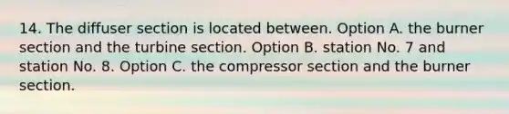 14. The diffuser section is located between. Option A. the burner section and the turbine section. Option B. station No. 7 and station No. 8. Option C. the compressor section and the burner section.