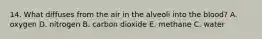 14. What diffuses from the air in the alveoli into the blood? A. oxygen D. nitrogen B. carbon dioxide E. methane C. water