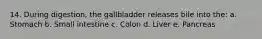 14. During digestion, the gallbladder releases bile into the: a. Stomach b. Small intestine c. Colon d. Liver e. Pancreas