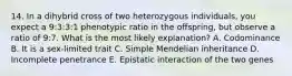 14. In a dihybrid cross of two heterozygous individuals, you expect a 9:3:3:1 phenotypic ratio in the offspring, but observe a ratio of 9:7. What is the most likely explanation? A. Codominance B. It is a sex-limited trait C. Simple Mendelian inheritance D. Incomplete penetrance E. Epistatic interaction of the two genes