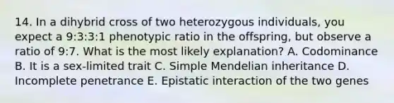 14. In a dihybrid cross of two heterozygous individuals, you expect a 9:3:3:1 phenotypic ratio in the offspring, but observe a ratio of 9:7. What is the most likely explanation? A. Codominance B. It is a sex-limited trait C. Simple Mendelian inheritance D. Incomplete penetrance E. Epistatic interaction of the two genes