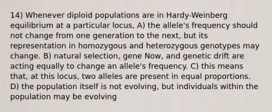 14) Whenever diploid populations are in Hardy-Weinberg equilibrium at a particular locus, A) the allele's frequency should not change from one generation to the next, but its representation in homozygous and heterozygous genotypes may change. B) natural selection, gene Now, and genetic drift are acting equally to change an allele's frequency. C) this means that, at this locus, two alleles are present in equal proportions. D) the population itself is not evolving, but individuals within the population may be evolving