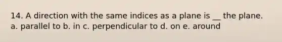 14. A direction with the same indices as a plane is __ the plane. a. parallel to b. in c. perpendicular to d. on e. around