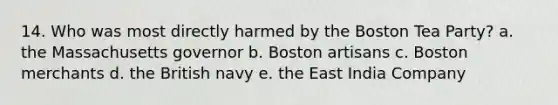 14. Who was most directly harmed by the Boston Tea Party? a. the Massachusetts governor b. Boston artisans c. Boston merchants d. the British navy e. the East India Company