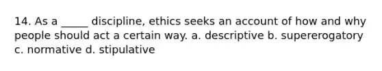 14. As a _____ discipline, ethics seeks an account of how and why people should act a certain way. a. descriptive b. supererogatory c. normative d. stipulative