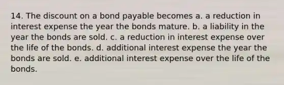 14. The discount on a bond payable becomes a. a reduction in interest expense the year the bonds mature. b. a liability in the year the bonds are sold. c. a reduction in interest expense over the life of the bonds. d. additional interest expense the year the bonds are sold. e. additional interest expense over the life of the bonds.