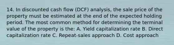 14. In discounted cash flow (DCF) analysis, the sale price of the property must be estimated at the end of the expected holding period. The most common method for determining the terminal value of the property is the: A. Yield capitalization rate B. Direct capitalization rate C. Repeat-sales approach D. Cost approach