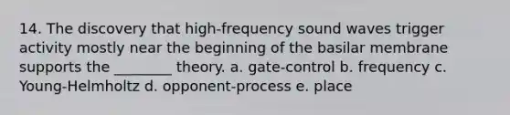 14. The discovery that high-frequency sound waves trigger activity mostly near the beginning of the basilar membrane supports the ________ theory. a. gate-control b. frequency c. Young-Helmholtz d. opponent-process e. place