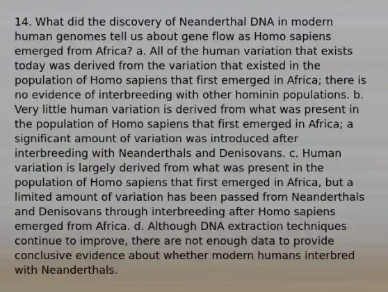 14. What did the discovery of Neanderthal DNA in modern human genomes tell us about gene flow as Homo sapiens emerged from Africa? a. All of the human variation that exists today was derived from the variation that existed in the population of Homo sapiens that first emerged in Africa; there is no evidence of interbreeding with other hominin populations. b. Very little human variation is derived from what was present in the population of Homo sapiens that first emerged in Africa; a significant amount of variation was introduced after interbreeding with Neanderthals and Denisovans. c. Human variation is largely derived from what was present in the population of Homo sapiens that first emerged in Africa, but a limited amount of variation has been passed from Neanderthals and Denisovans through interbreeding after Homo sapiens emerged from Africa. d. Although DNA extraction techniques continue to improve, there are not enough data to provide conclusive evidence about whether modern humans interbred with Neanderthals.