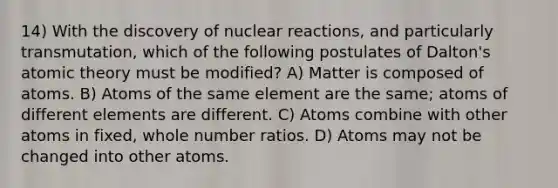 14) With the discovery of nuclear reactions, and particularly transmutation, which of the following postulates of Dalton's atomic theory must be modified? A) Matter is composed of atoms. B) Atoms of the same element are the same; atoms of different elements are different. C) Atoms combine with other atoms in fixed, whole number ratios. D) Atoms may not be changed into other atoms.