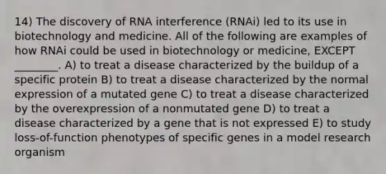 14) The discovery of RNA interference (RNAi) led to its use in biotechnology and medicine. All of the following are examples of how RNAi could be used in biotechnology or medicine, EXCEPT ________. A) to treat a disease characterized by the buildup of a specific protein B) to treat a disease characterized by the normal expression of a mutated gene C) to treat a disease characterized by the overexpression of a nonmutated gene D) to treat a disease characterized by a gene that is not expressed E) to study loss-of-function phenotypes of specific genes in a model research organism