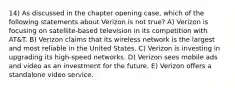 14) As discussed in the chapter opening case, which of the following statements about Verizon is not true? A) Verizon is focusing on satellite-based television in its competition with AT&T. B) Verizon claims that its wireless network is the largest and most reliable in the United States. C) Verizon is investing in upgrading its high-speed networks. D) Verizon sees mobile ads and video as an investment for the future. E) Verizon offers a standalone video service.