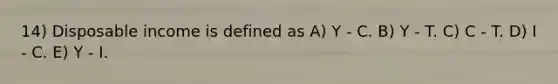 14) Disposable income is defined as A) Y - C. B) Y - T. C) C - T. D) I - C. E) Y - I.