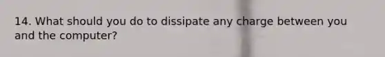 14. What should you do to dissipate any charge between you and the computer?