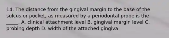 14. The distance from the gingival margin to the base of the sulcus or pocket, as measured by a periodontal probe is the _____. A. clinical attachment level B. gingival margin level C. probing depth D. width of the attached gingiva