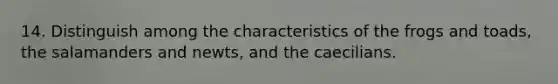 14. Distinguish among the characteristics of the frogs and toads, the salamanders and newts, and the caecilians.