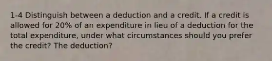 1-4 Distinguish between a deduction and a credit. If a credit is allowed for 20% of an expenditure in lieu of a deduction for the total expenditure, under what circumstances should you prefer the credit? The deduction?