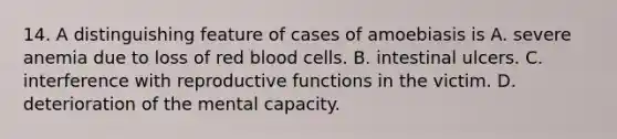 14. A distinguishing feature of cases of amoebiasis is A. severe anemia due to loss of red blood cells. B. intestinal ulcers. C. interference with reproductive functions in the victim. D. deterioration of the mental capacity.