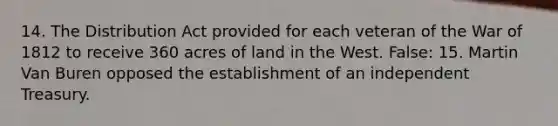 14. The Distribution Act provided for each veteran of the War of 1812 to receive 360 acres of land in the West. False: 15. Martin Van Buren opposed the establishment of an independent Treasury.