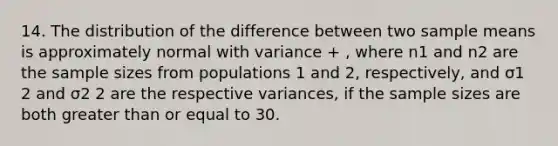 14. The distribution of the difference between two sample means is approximately normal with variance + , where n1 and n2 are the sample sizes from populations 1 and 2, respectively, and σ1 2 and σ2 2 are the respective variances, if the sample sizes are both greater than or equal to 30.