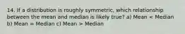 14. If a distribution is roughly symmetric, which relationship between the mean and median is likely true? a) Mean Median