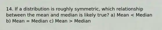 14. If a distribution is roughly symmetric, which relationship between the mean and median is likely true? a) Mean Median